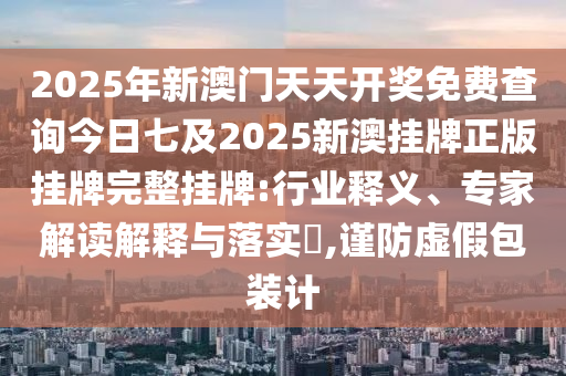 2025年新澳门天天开奖免费查询今日七及2025新澳挂牌正版挂牌完整挂牌:行业释义、专家解读解释与落实​,谨防虚假包装计