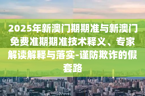 2025年新澳门期期准与新澳门免费准期期准技术释义、专家解读解释与落实-谨防欺诈的假套路